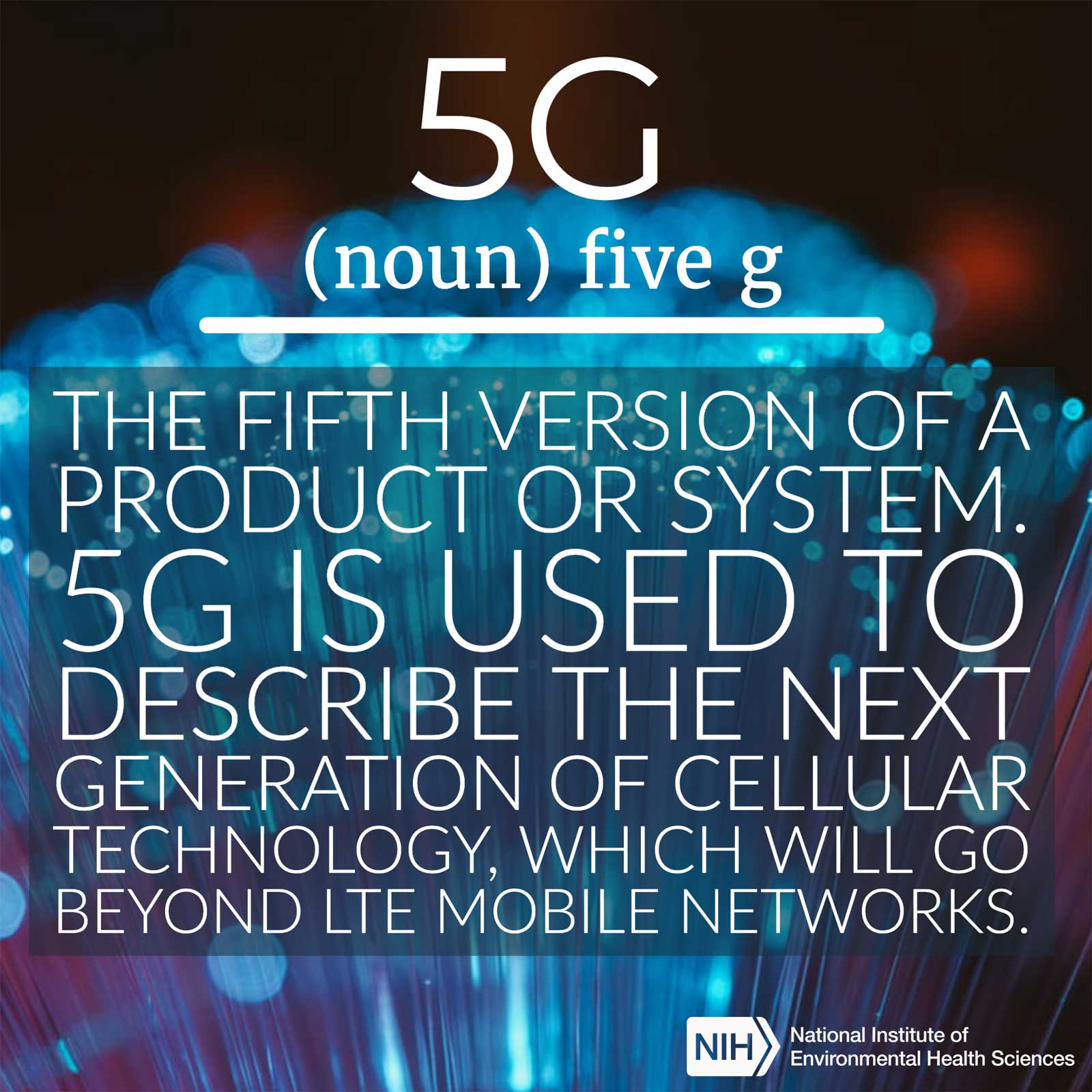 5G (noun) defined as 'the fifth version os a product or system. 5G is used to describe the next generation of cellular technology, which will go beyond LTE mobile networks'